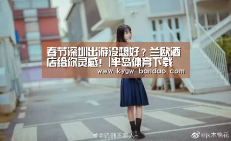 春节深圳出游没想好?兰欧酒店给你灵感!|半岛体育下载(图1) 半岛体育下载